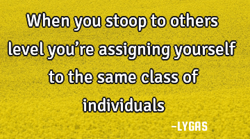 When you stoop to others level you’re assigning yourself to the same class of individuals