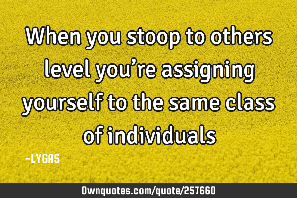 When you stoop to others level you’re assigning yourself to the same class of