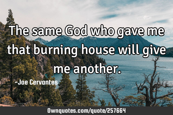 The same God who gave me that burning house will give me