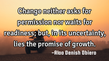 Change neither asks for permission nor waits for readiness; but, in its uncertainty, lies the