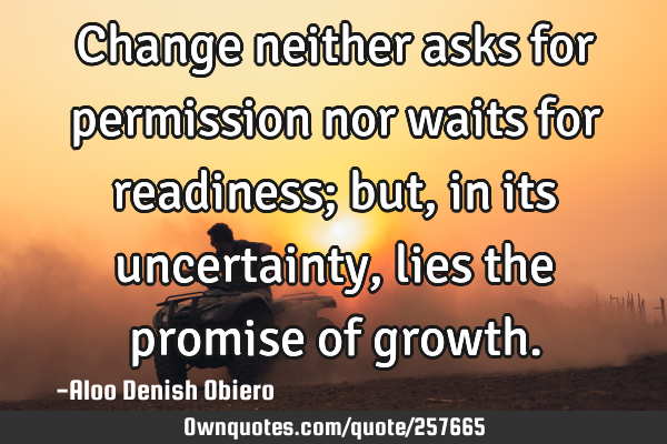 Change neither asks for permission nor waits for readiness; but, in its uncertainty, lies the
