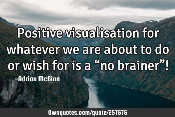 Positive visualisation for whatever we are about to do or wish for is a “no brainer”!