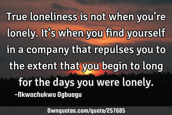 True loneliness is not when you’re lonely. It’s when you find yourself in a company that