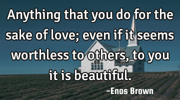 Anything that you do for the sake of love; even if it seems worthless to others, to you it is