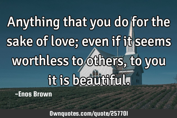 Anything that you do for the sake of love; even if it seems worthless to others, to you it is