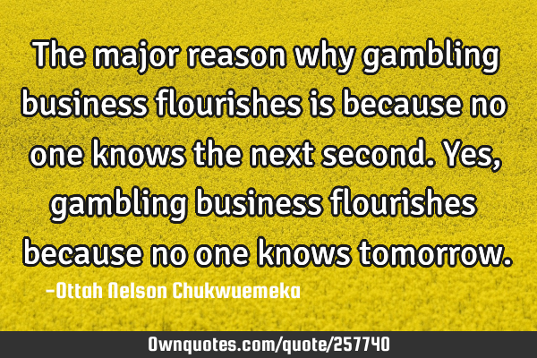 The major reason why gambling business flourishes is because no one knows the next second. Yes,