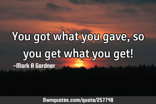 You got what you gave, so you get what you get!