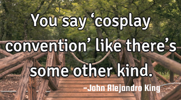You say ‘cosplay convention’ like there’s some other kind.