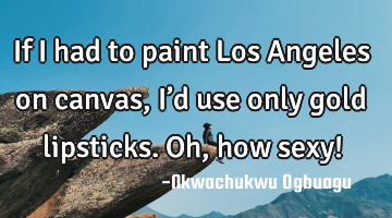 If I had to paint Los Angeles on canvas, I’d use only gold lipsticks. Oh, how sexy!