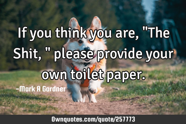 If you think you are, "The Shit," please provide your own toilet