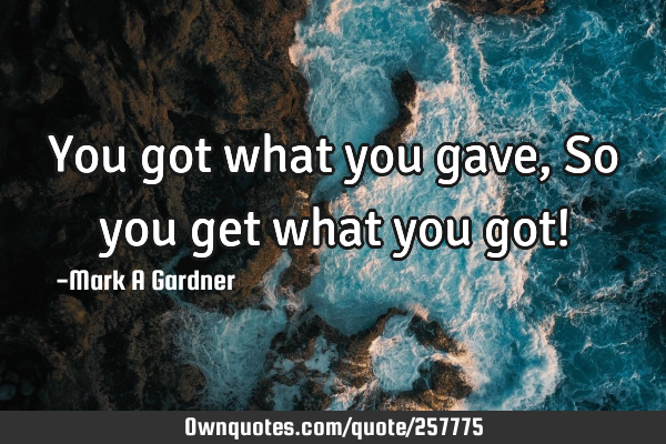 You got what you gave, So you get what you got!