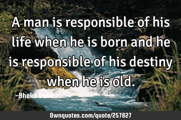 A man is responsible of his life when he is born and he is responsible of his destiny when he is