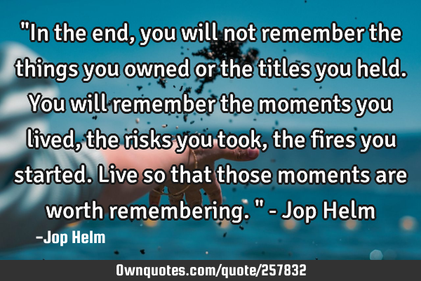 "In the end, you will not remember the things you owned or the titles you held. You will remember