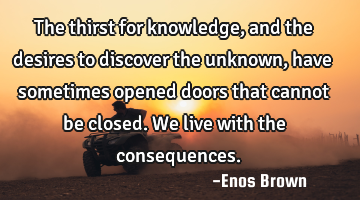 The thirst for knowledge, and the desires to discover the unknown, have sometimes opened doors that
