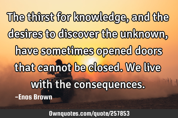 The thirst for knowledge, and the desires to discover the unknown, have sometimes opened doors that