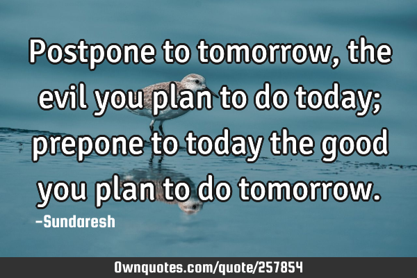 Postpone to tomorrow , the evil you plan to do today; prepone to today the good you plan to do