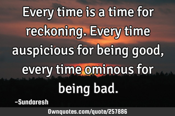 Every time is a time for reckoning. Every time auspicious for being good, every time ominous for