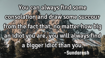 You can always find some consolation and draw some succour   from the fact that, no matter how big