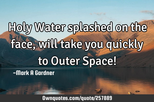 Holy Water splashed on the face, will take you quickly to Outer Space!