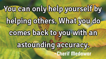 You can only help yourself by helping others. What you do comes back to you with an astounding