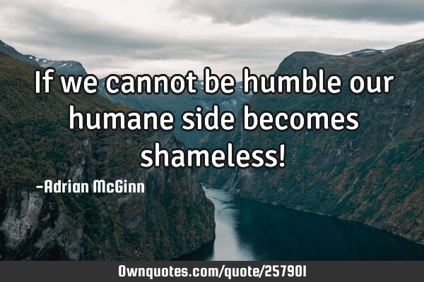 If we cannot be humble our humane side becomes shameless!