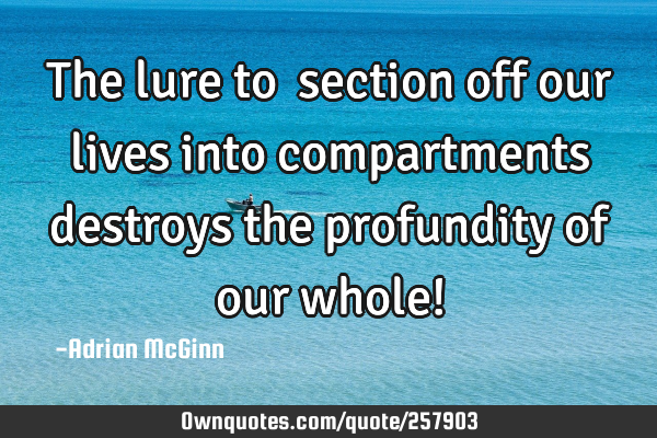 The lure to section off our lives into compartments destroys the profundity of our whole!