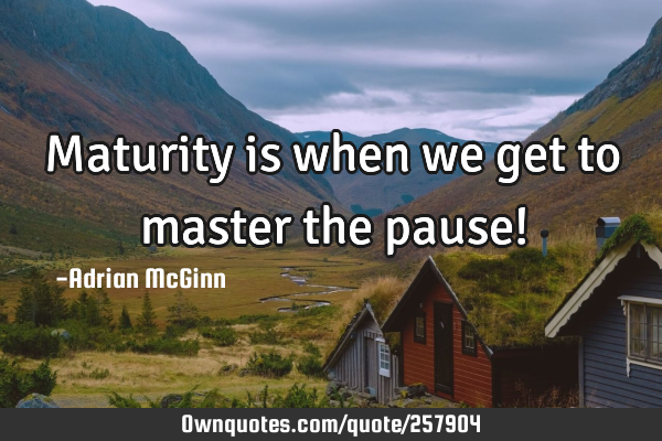 Maturity is when we get to master the pause!