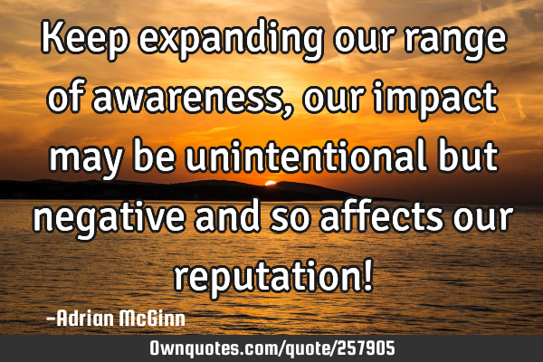 Keep expanding our range of awareness, our impact may be unintentional but negative and so affects