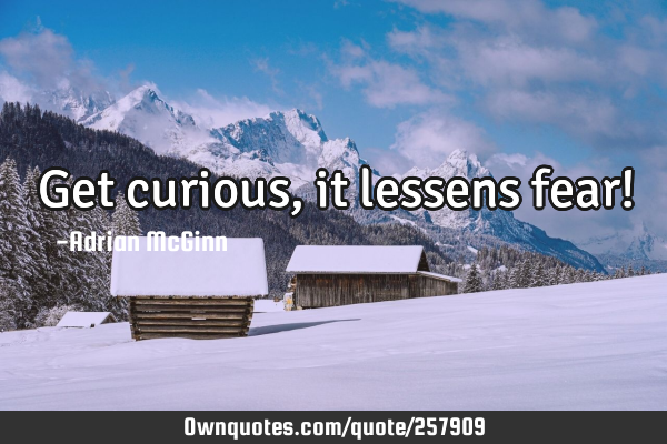 Get curious, it lessens fear!