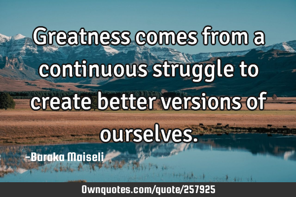 Greatness comes from a continuous struggle to create better versions of
