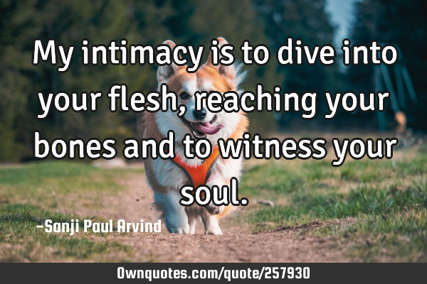 My intimacy is to dive into your flesh, reaching your bones and to witness your