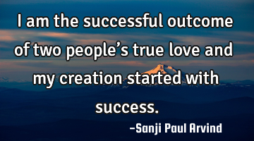 I am the successful outcome of two people’s true love and my creation started with success.