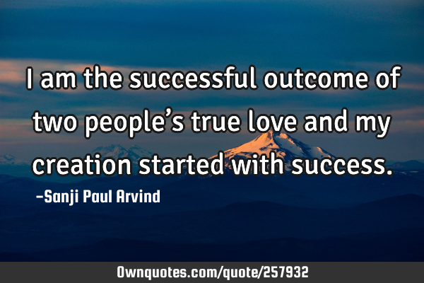 I am the successful outcome of two people’s true love and my creation started with