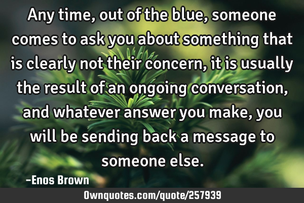 Any time, out of the blue, someone comes to ask you about something that is clearly not their