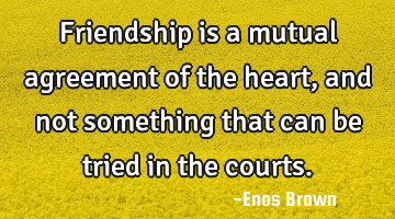 Friendship is a mutual agreement of the heart, and not something that can be tried in the courts.