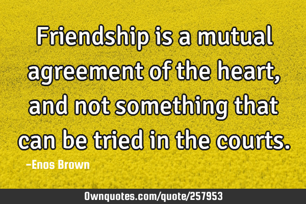 Friendship is a mutual agreement of the heart, and not something that can be tried in the
