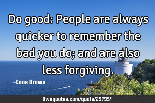 Do good: People are always quicker to remember the bad you do; and are also less
