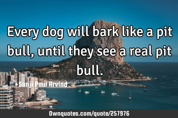 Every dog will bark like a pit bull, until they see a real pit