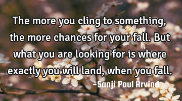 The more you cling to something, the more chances for your fall. But what you are looking for is