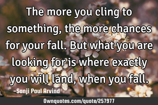 The more you cling to something, the more chances for your fall. But what you are looking for is
