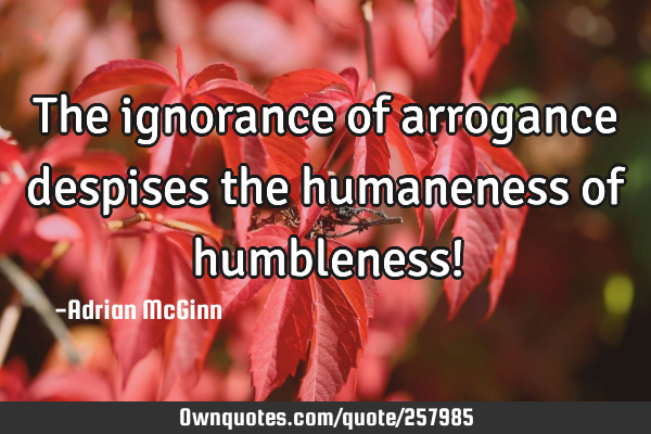 The ignorance of arrogance despises the humaneness of humbleness!