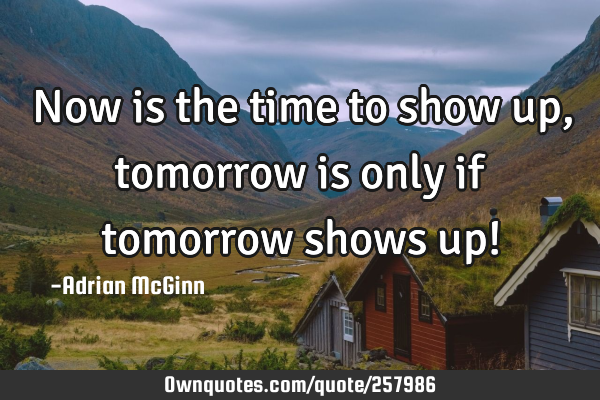 Now is the time to show up, tomorrow is only if tomorrow shows up!