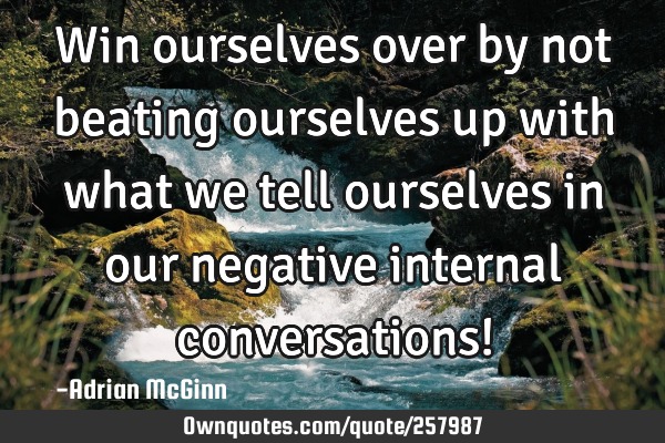 Win ourselves over by not beating ourselves up with what we tell ourselves in our negative internal