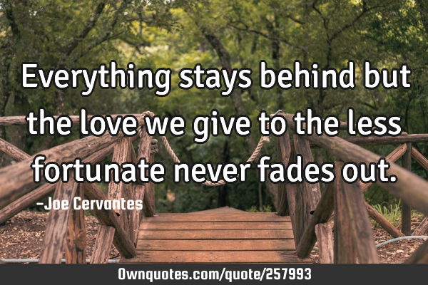 Everything stays behind but the love we give to the less fortunate never fades