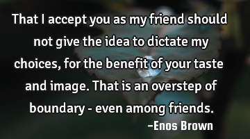 That I accept you as my friend should not give the idea to dictate my choices, for the benefit of