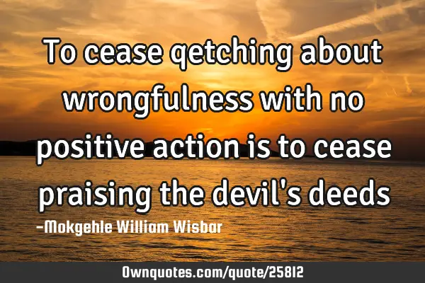 To cease qetching about wrongfulness with no positive action is to cease praising the devil