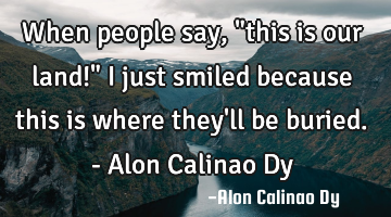 When people say, "this is our land!" I just smiled because this is where they