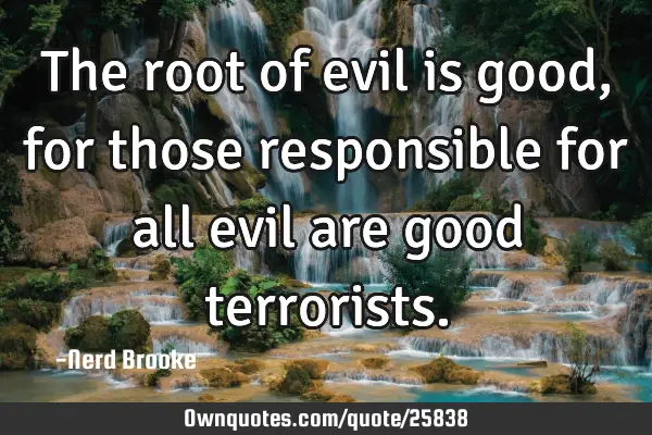 The root of evil is good, for those responsible for all evil are good