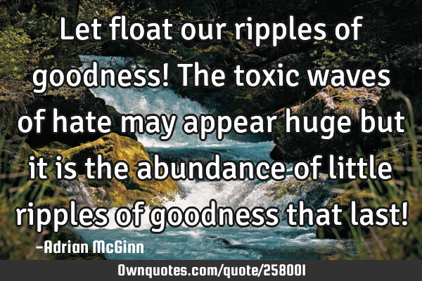 Let float our ripples of goodness! The toxic waves of hate may appear huge but it is the abundance