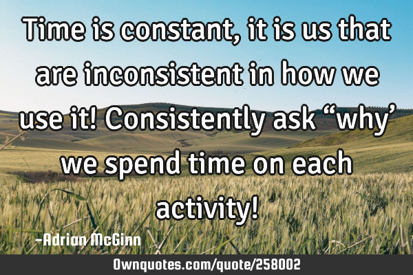 Time is constant, it is us that are inconsistent in how we use it! Consistently ask “why’ we